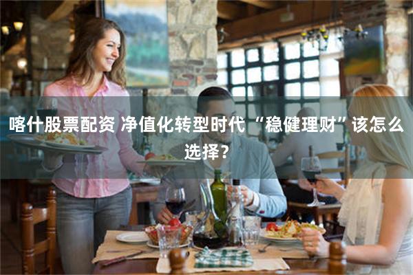 喀什股票配资 净值化转型时代 “稳健理财”该怎么选择？