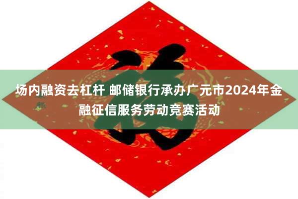 场内融资去杠杆 邮储银行承办广元市2024年金融征信服务劳动竞赛活动