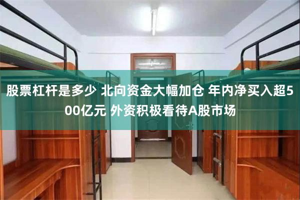 股票杠杆是多少 北向资金大幅加仓 年内净买入超500亿元 外资积极看待A股市场