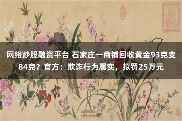 网络炒股融资平台 石家庄一商铺回收黄金93克变84克？官方：欺诈行为属实，拟罚25万元