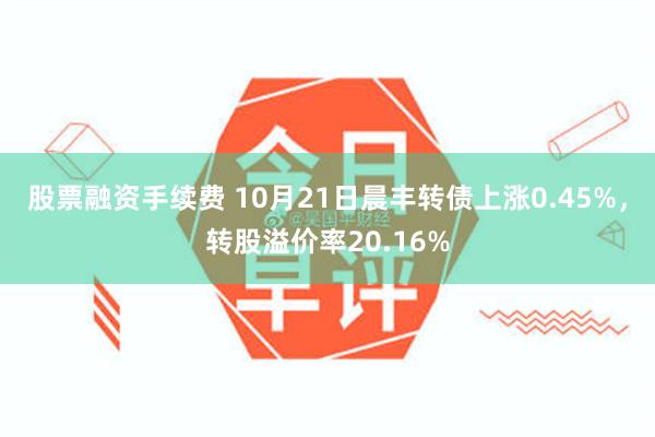 股票融资手续费 10月21日晨丰转债上涨0.45%，转股溢价率20.16%