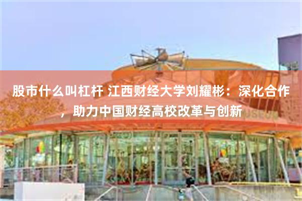 股市什么叫杠杆 江西财经大学刘耀彬：深化合作，助力中国财经高校改革与创新