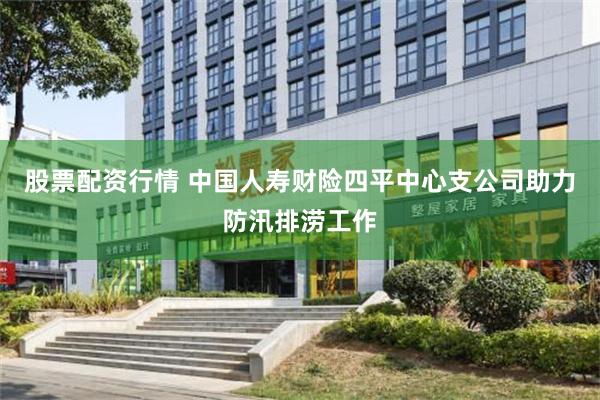 股票配资行情 中国人寿财险四平中心支公司助力防汛排涝工作