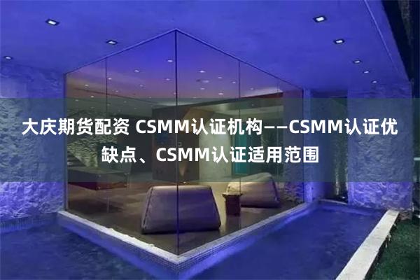 大庆期货配资 CSMM认证机构——CSMM认证优缺点、CSMM认证适用范围