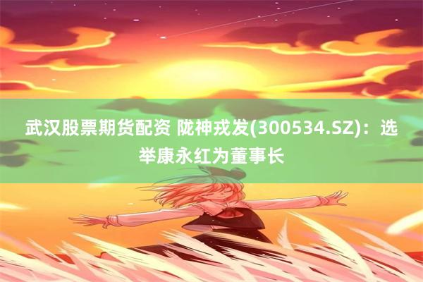 武汉股票期货配资 陇神戎发(300534.SZ)：选举康永红为董事长