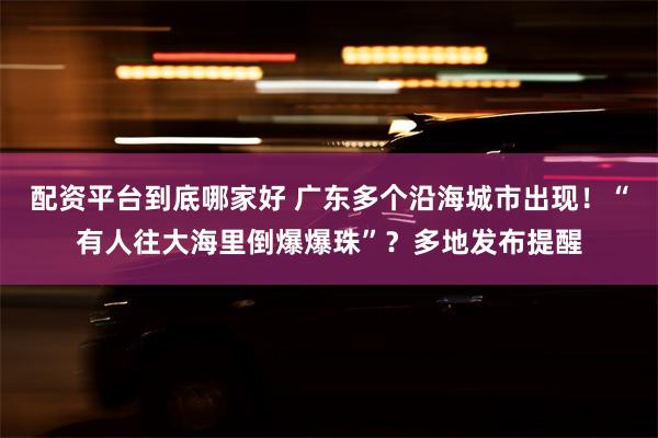 配资平台到底哪家好 广东多个沿海城市出现！“有人往大海里倒爆爆珠”？多地发布提醒