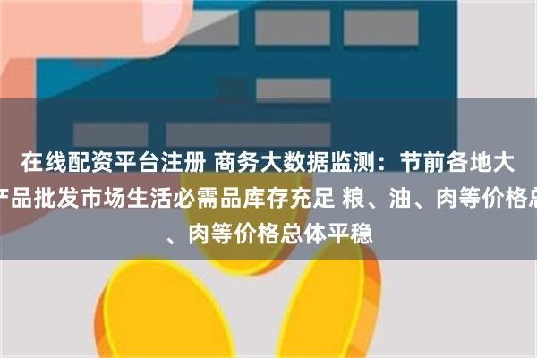 在线配资平台注册 商务大数据监测：节前各地大型农副产品批发市场生活必需品库存充足 粮、油、肉等价格总体平稳