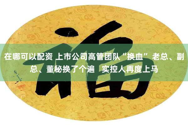 在哪可以配资 上市公司高管团队“换血” 老总、副总、董秘换了个遍   实控人再度上马