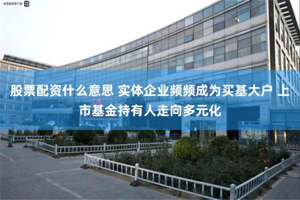 股票配资什么意思 实体企业频频成为买基大户 上市基金持有人走向多元化