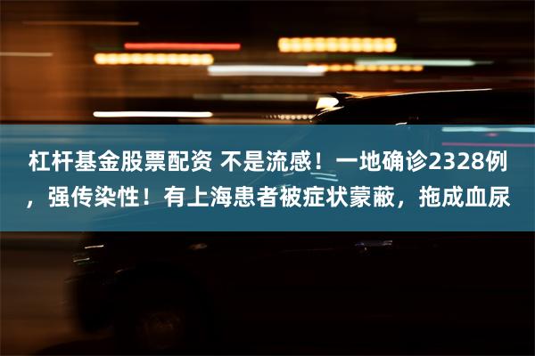 杠杆基金股票配资 不是流感！一地确诊2328例，强传染性！有上海患者被症状蒙蔽，拖成血尿