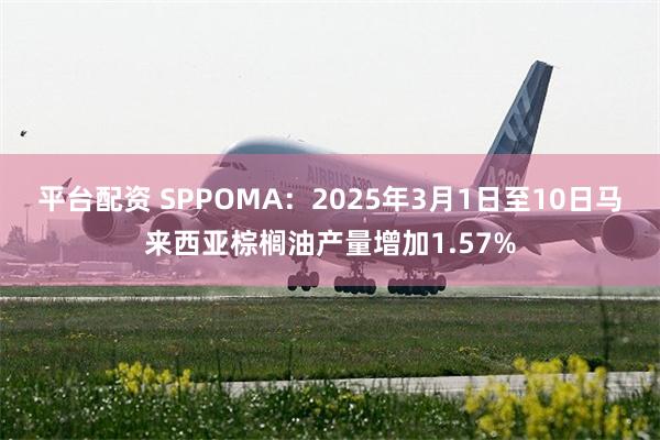 平台配资 SPPOMA：2025年3月1日至10日马来西亚棕榈油产量增加1.57%